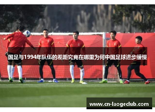 国足与1994年队伍的差距究竟在哪里为何中国足球进步缓慢