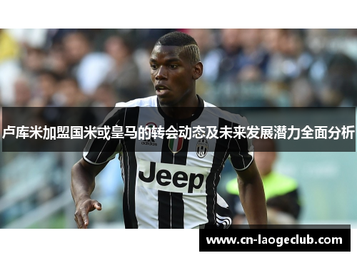 卢库米加盟国米或皇马的转会动态及未来发展潜力全面分析