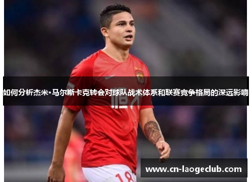 如何分析杰米·马尔斯卡克转会对球队战术体系和联赛竞争格局的深远影响
