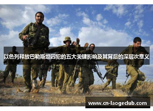 以色列释放巴勒斯坦囚犯的五大关键影响及其背后的深层次意义