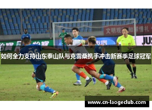 如何全力支持山东泰山队与克雷桑携手冲击新赛季足球冠军