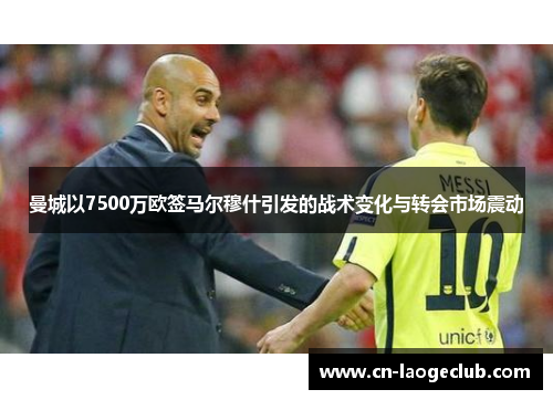 曼城以7500万欧签马尔穆什引发的战术变化与转会市场震动