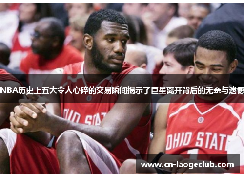 NBA历史上五大令人心碎的交易瞬间揭示了巨星离开背后的无奈与遗憾