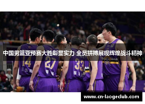 中国男篮亚预赛大胜彰显实力 全员拼搏展现辉煌战斗精神