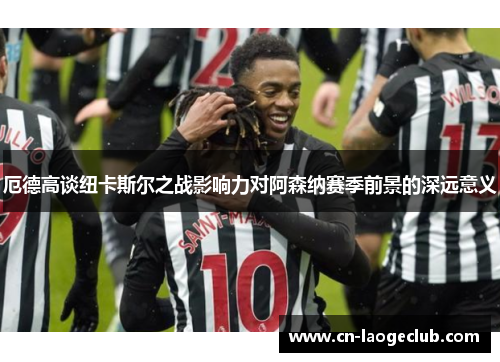 厄德高谈纽卡斯尔之战影响力对阿森纳赛季前景的深远意义