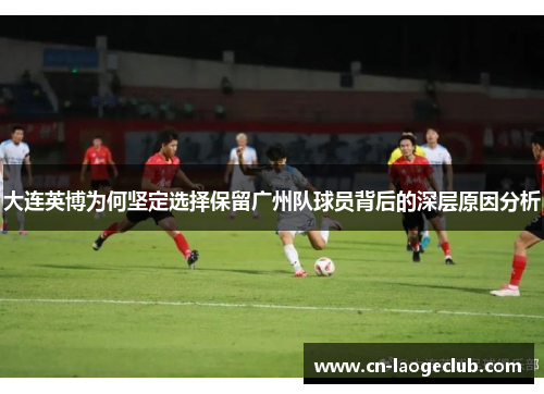 大连英博为何坚定选择保留广州队球员背后的深层原因分析