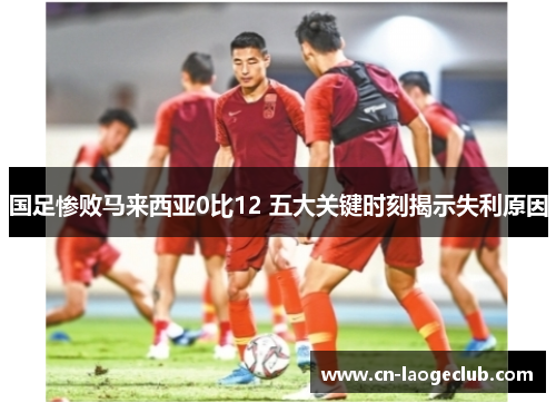 国足惨败马来西亚0比12 五大关键时刻揭示失利原因