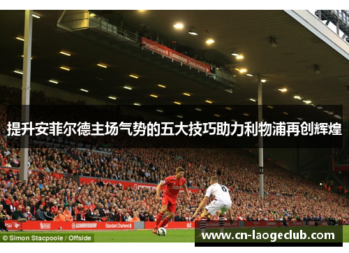 提升安菲尔德主场气势的五大技巧助力利物浦再创辉煌