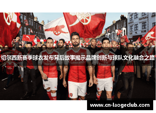 切尔西新赛季球衣发布背后故事揭示品牌创新与球队文化融合之路