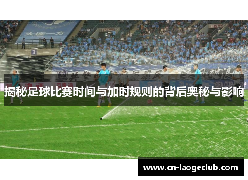 揭秘足球比赛时间与加时规则的背后奥秘与影响
