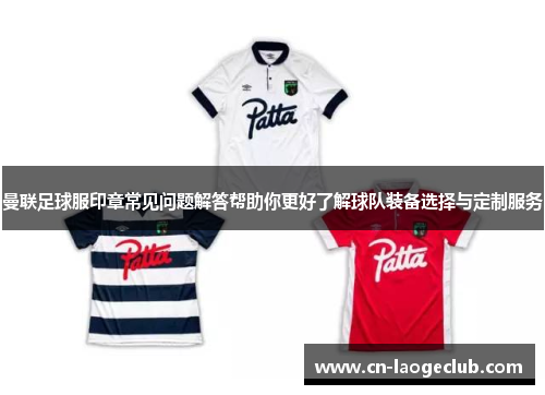 曼联足球服印章常见问题解答帮助你更好了解球队装备选择与定制服务