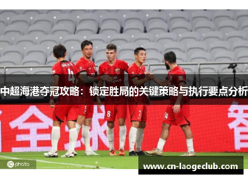 中超海港夺冠攻略：锁定胜局的关键策略与执行要点分析