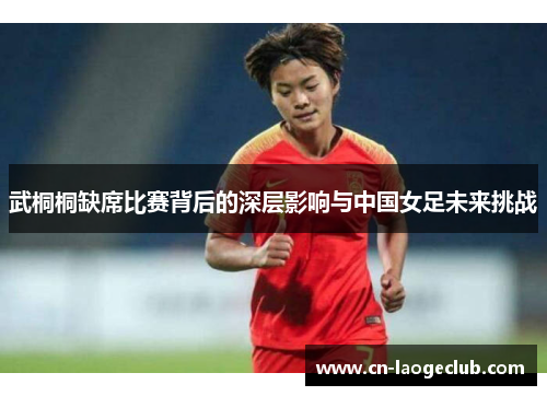 武桐桐缺席比赛背后的深层影响与中国女足未来挑战