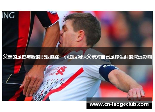 父亲的足迹与我的职业道路：小图拉姆谈父亲对自己足球生涯的深远影响