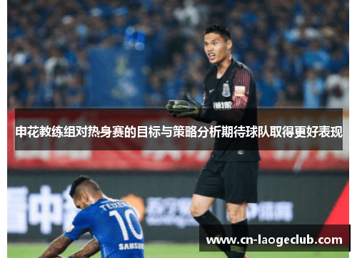申花教练组对热身赛的目标与策略分析期待球队取得更好表现