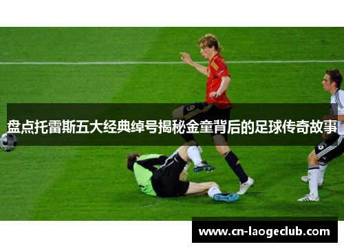 盘点托雷斯五大经典绰号揭秘金童背后的足球传奇故事