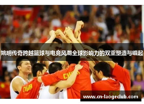 姚明传奇跨越篮球与电竞风潮全球影响力的双重塑造与崛起