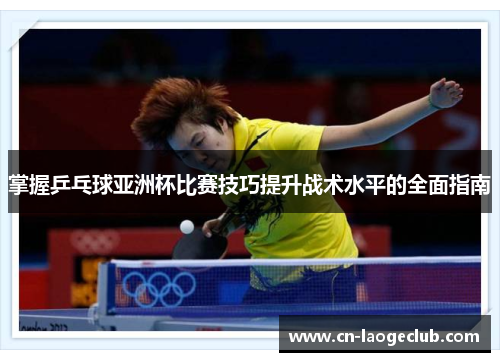 掌握乒乓球亚洲杯比赛技巧提升战术水平的全面指南