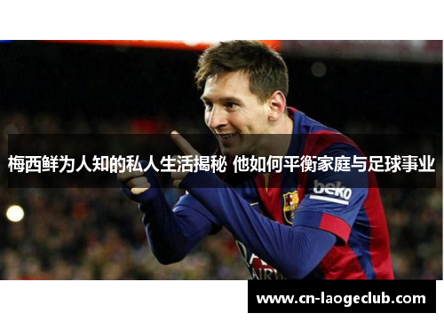 梅西鲜为人知的私人生活揭秘 他如何平衡家庭与足球事业