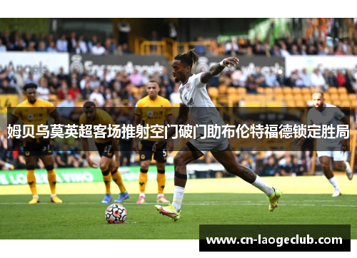 姆贝乌莫英超客场推射空门破门助布伦特福德锁定胜局 姆贝乌莫英超客场推射空门破门助布伦特福德锁定胜局