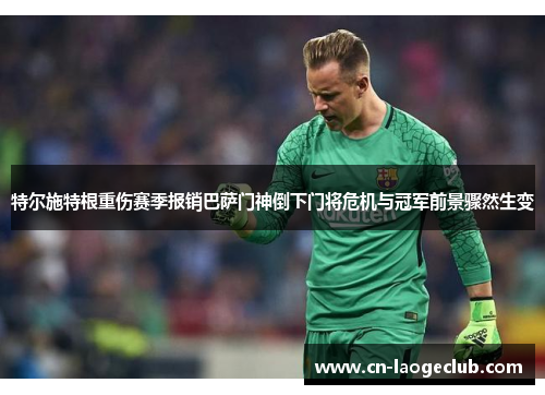 特尔施特根重伤赛季报销巴萨门神倒下门将危机与冠军前景骤然生变