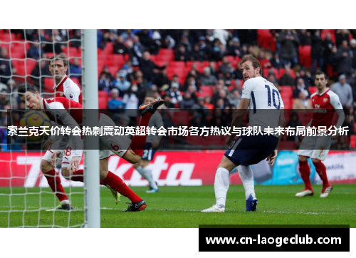 索兰克天价转会热刺震动英超转会市场各方热议与球队未来布局前景分析 索兰克天价转会热刺震动英超转会市场各方热议与球队未来布局前景分析