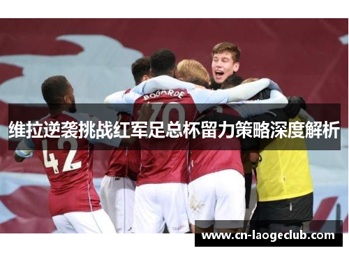 维拉逆袭挑战红军足总杯留力策略深度解析